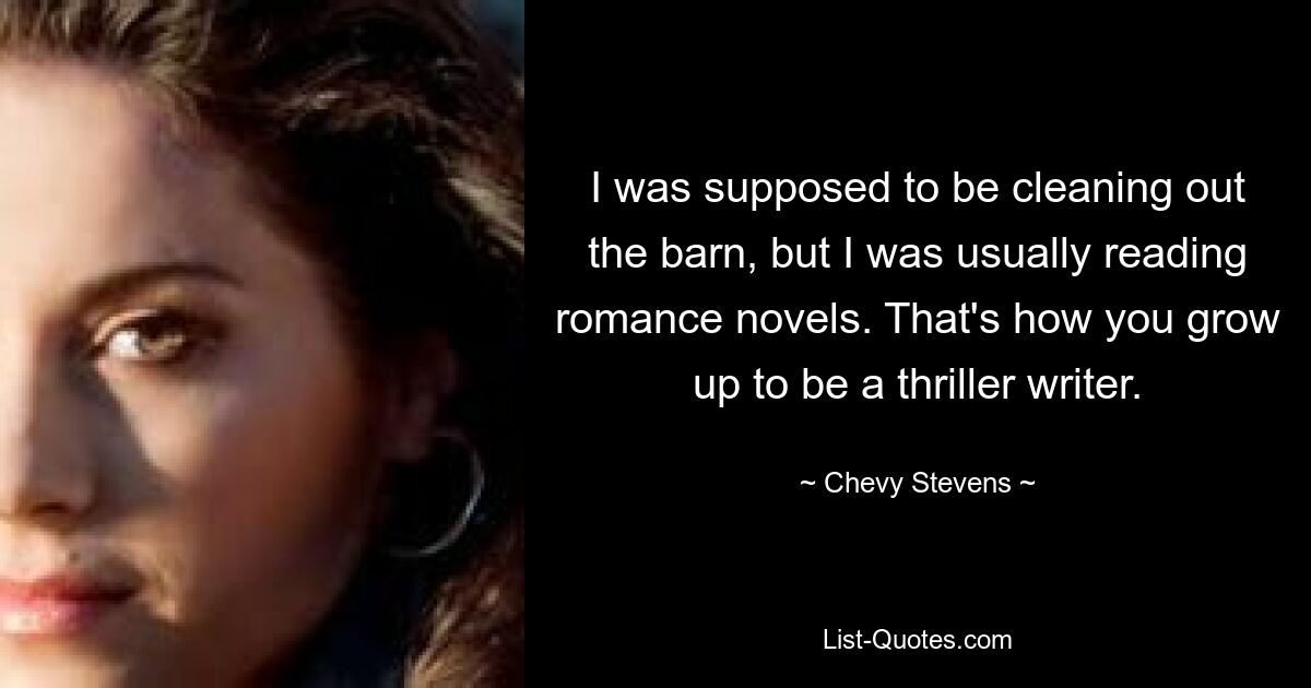 I was supposed to be cleaning out the barn, but I was usually reading romance novels. That's how you grow up to be a thriller writer. — © Chevy Stevens