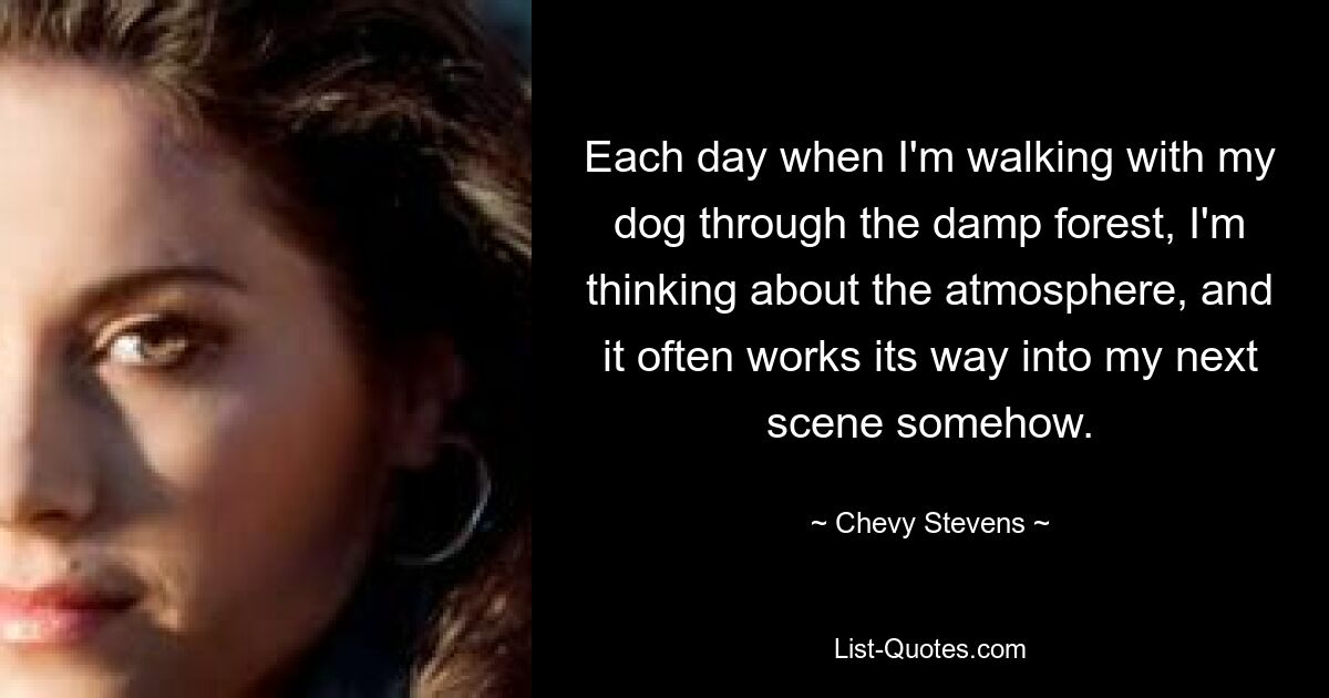 Each day when I'm walking with my dog through the damp forest, I'm thinking about the atmosphere, and it often works its way into my next scene somehow. — © Chevy Stevens