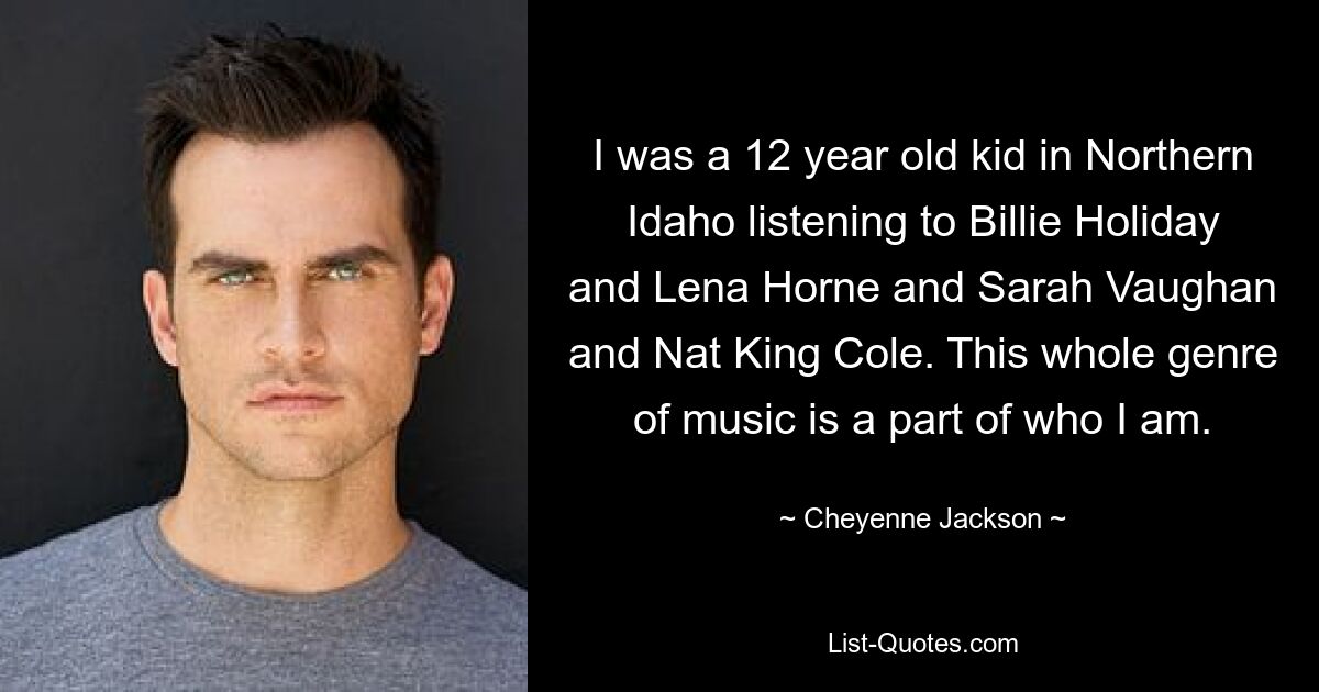 I was a 12 year old kid in Northern Idaho listening to Billie Holiday and Lena Horne and Sarah Vaughan and Nat King Cole. This whole genre of music is a part of who I am. — © Cheyenne Jackson