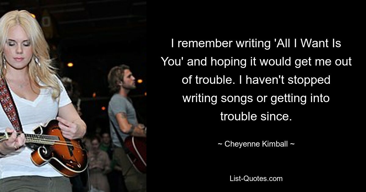 Ich erinnere mich, wie ich „All I Want Is You“ schrieb und hoffte, dass es mich aus der Klemme bringen würde. Seitdem habe ich nicht aufgehört, Songs zu schreiben oder in Schwierigkeiten zu geraten. — © Cheyenne Kimball