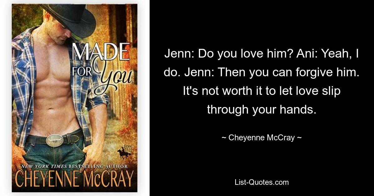 Jenn: Do you love him? Ani: Yeah, I do. Jenn: Then you can forgive him. It's not worth it to let love slip through your hands. — © Cheyenne McCray