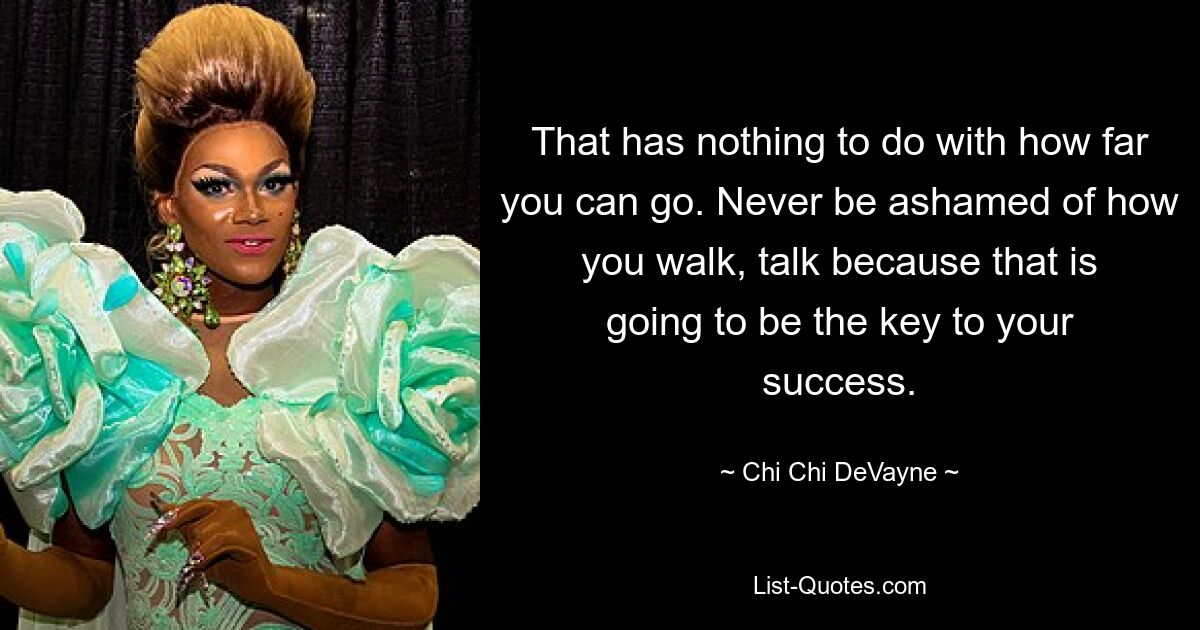 That has nothing to do with how far you can go. Never be ashamed of how you walk, talk because that is going to be the key to your success. — © Chi Chi DeVayne