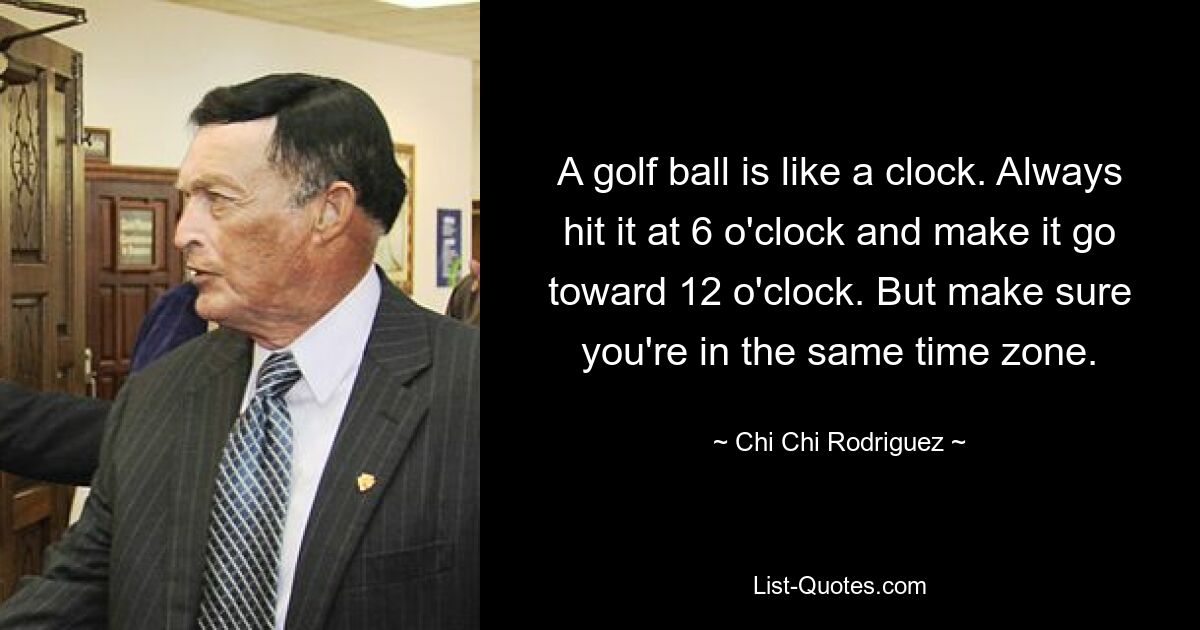 A golf ball is like a clock. Always hit it at 6 o'clock and make it go toward 12 o'clock. But make sure you're in the same time zone. — © Chi Chi Rodriguez