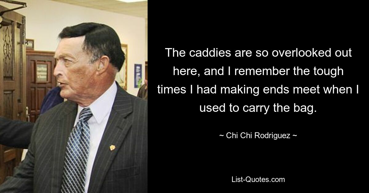 The caddies are so overlooked out here, and I remember the tough times I had making ends meet when I used to carry the bag. — © Chi Chi Rodriguez