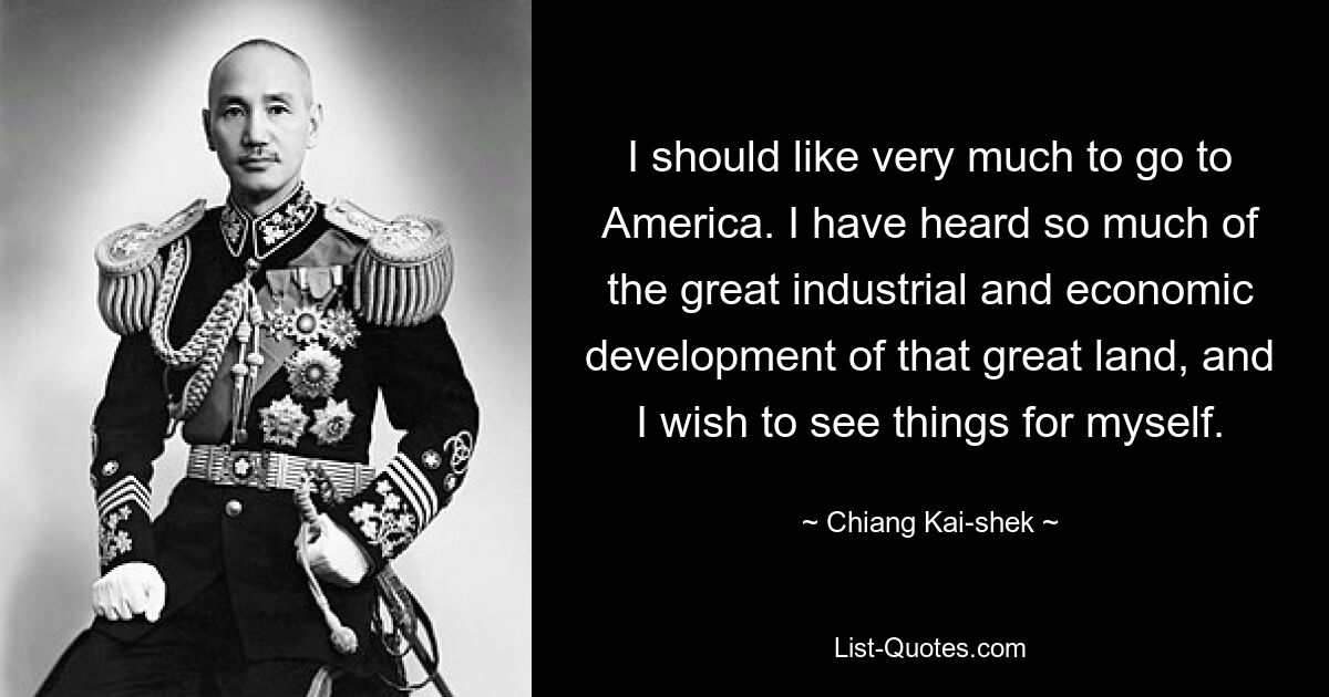 I should like very much to go to America. I have heard so much of the great industrial and economic development of that great land, and I wish to see things for myself. — © Chiang Kai-shek