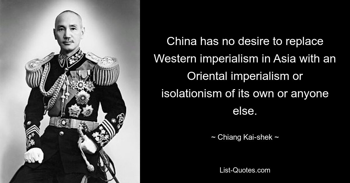 China has no desire to replace Western imperialism in Asia with an Oriental imperialism or isolationism of its own or anyone else. — © Chiang Kai-shek