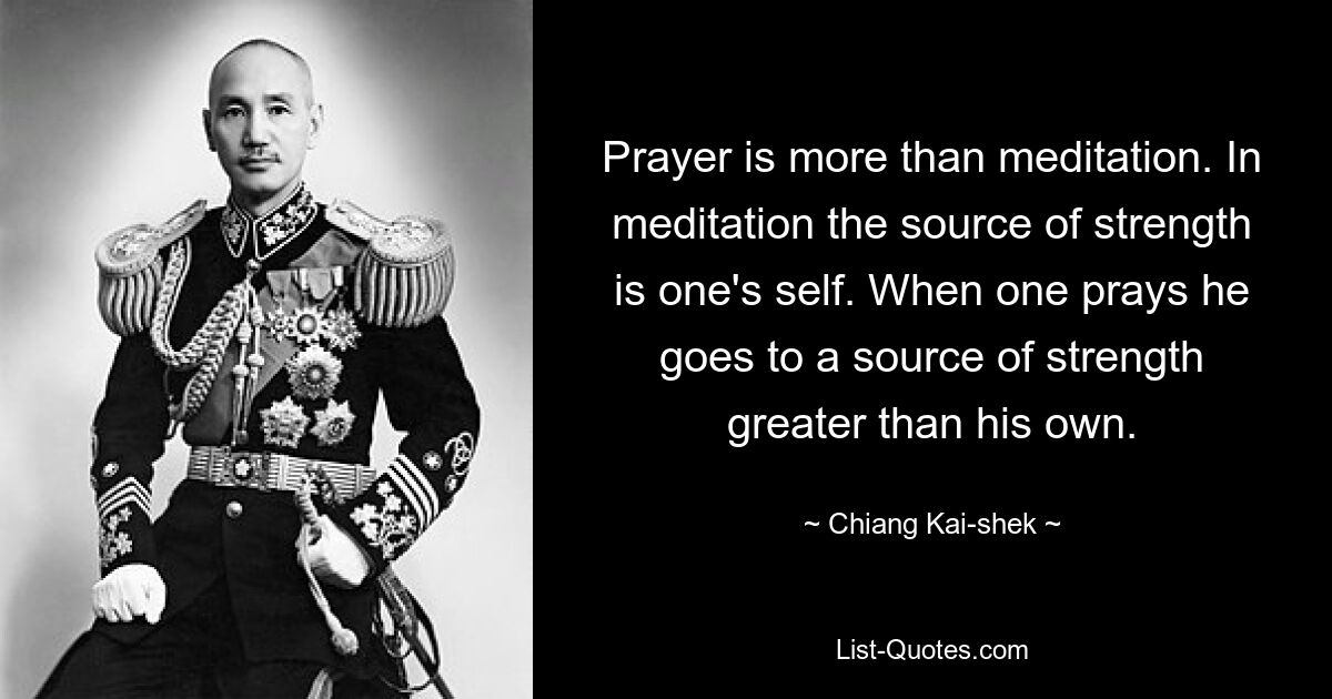 Prayer is more than meditation. In meditation the source of strength is one's self. When one prays he goes to a source of strength greater than his own. — © Chiang Kai-shek