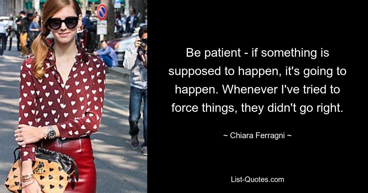 Be patient - if something is supposed to happen, it's going to happen. Whenever I've tried to force things, they didn't go right. — © Chiara Ferragni