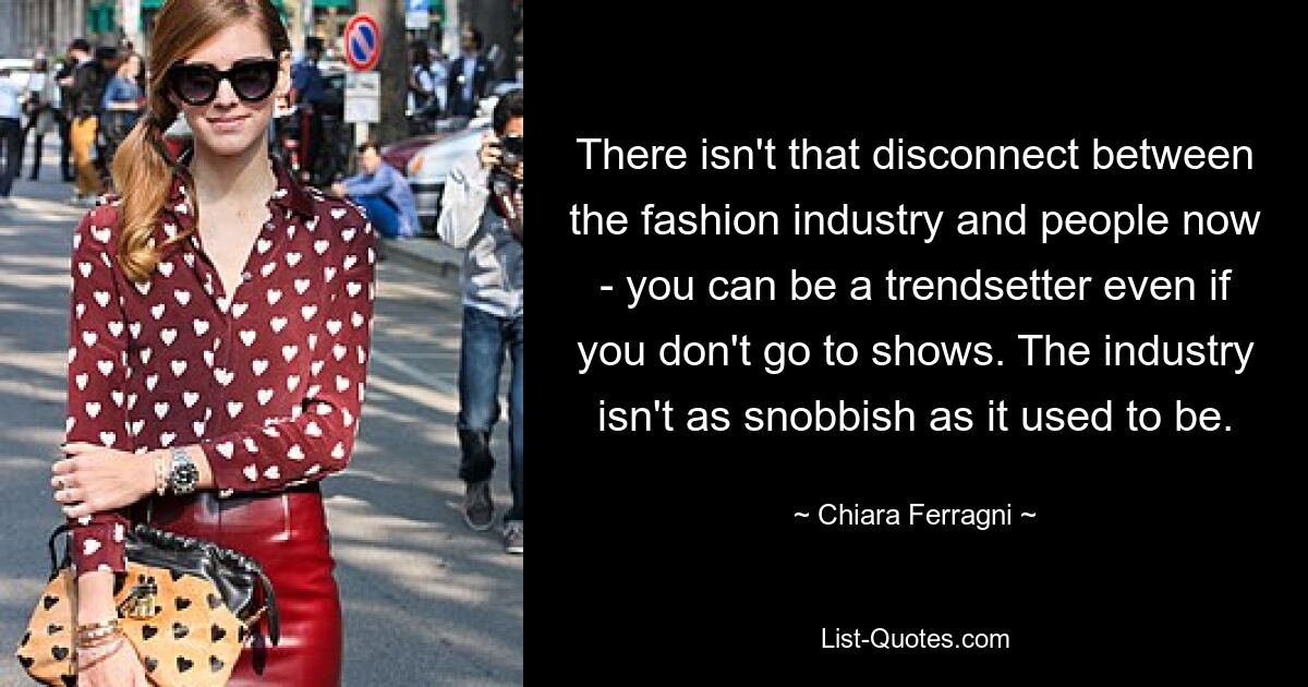 There isn't that disconnect between the fashion industry and people now - you can be a trendsetter even if you don't go to shows. The industry isn't as snobbish as it used to be. — © Chiara Ferragni