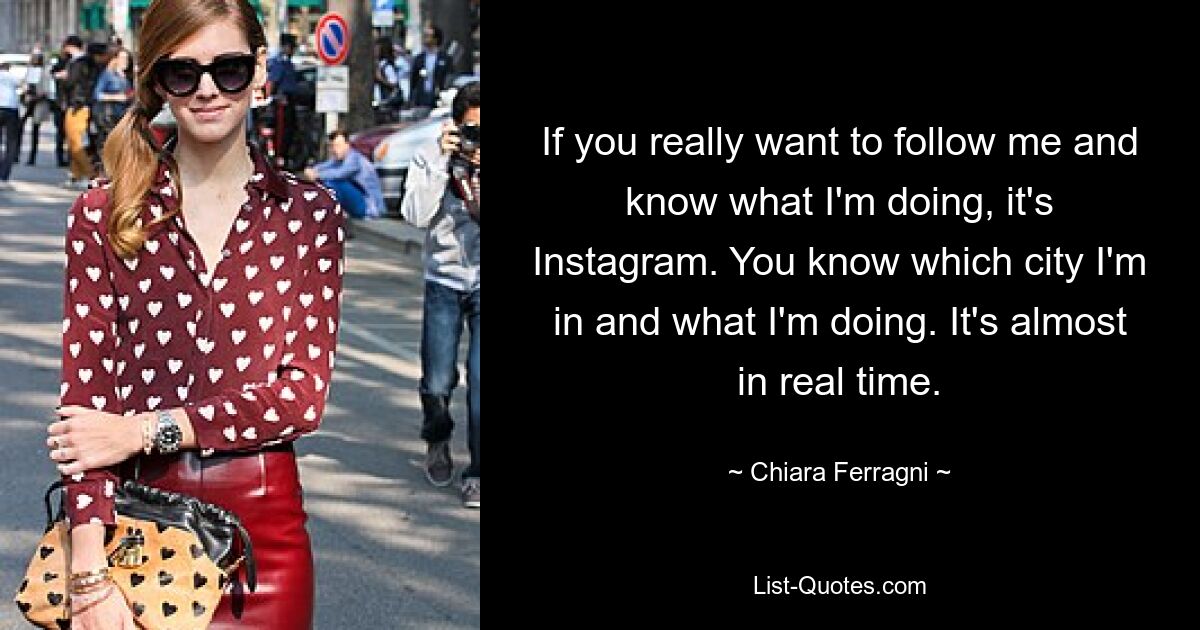 If you really want to follow me and know what I'm doing, it's Instagram. You know which city I'm in and what I'm doing. It's almost in real time. — © Chiara Ferragni