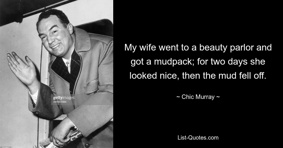 My wife went to a beauty parlor and got a mudpack; for two days she looked nice, then the mud fell off. — © Chic Murray