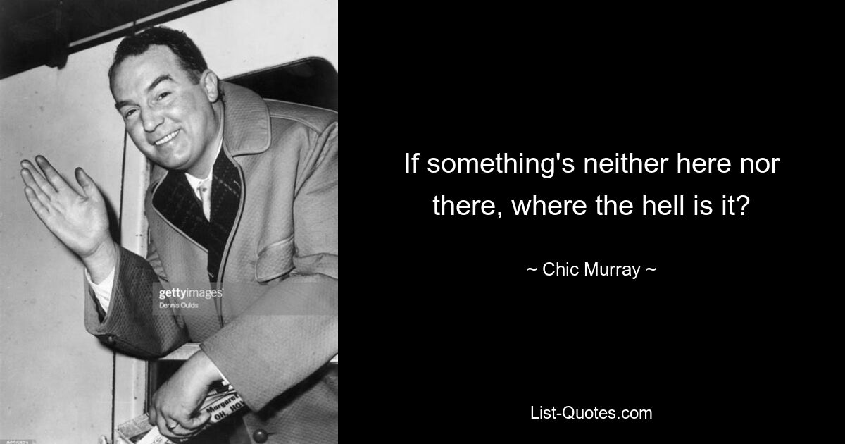 If something's neither here nor there, where the hell is it? — © Chic Murray