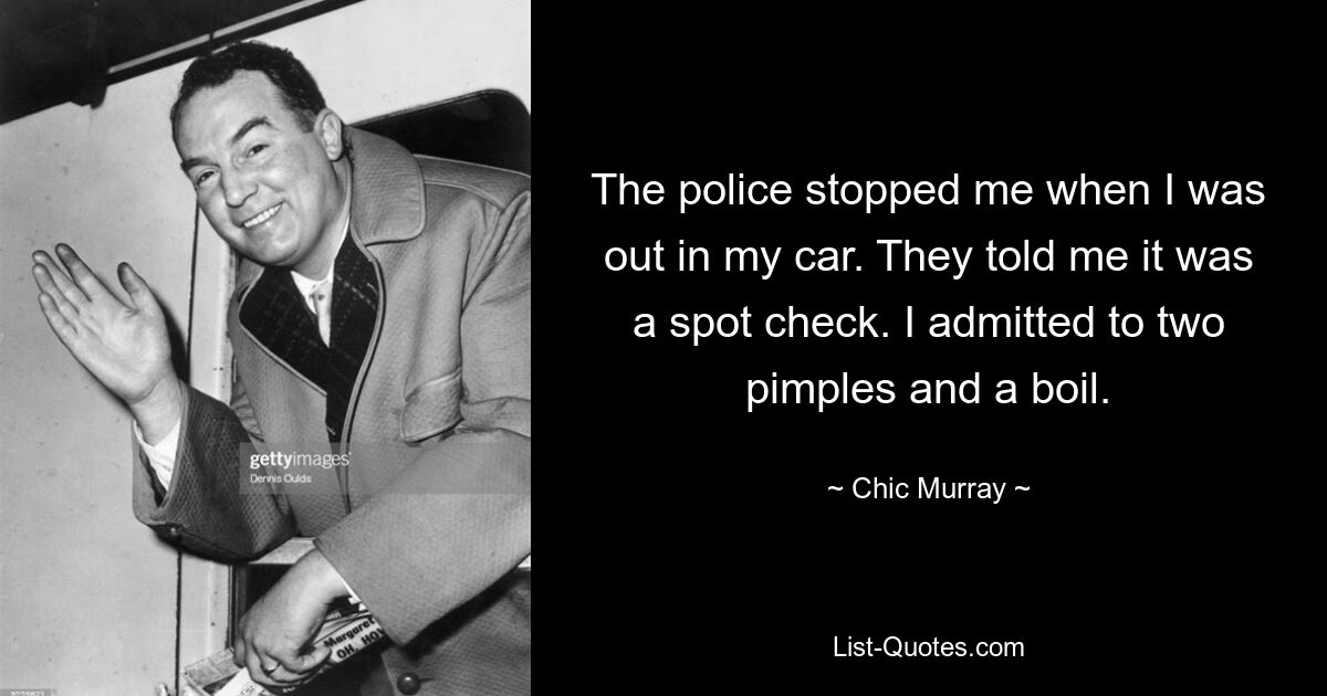 The police stopped me when I was out in my car. They told me it was a spot check. I admitted to two pimples and a boil. — © Chic Murray