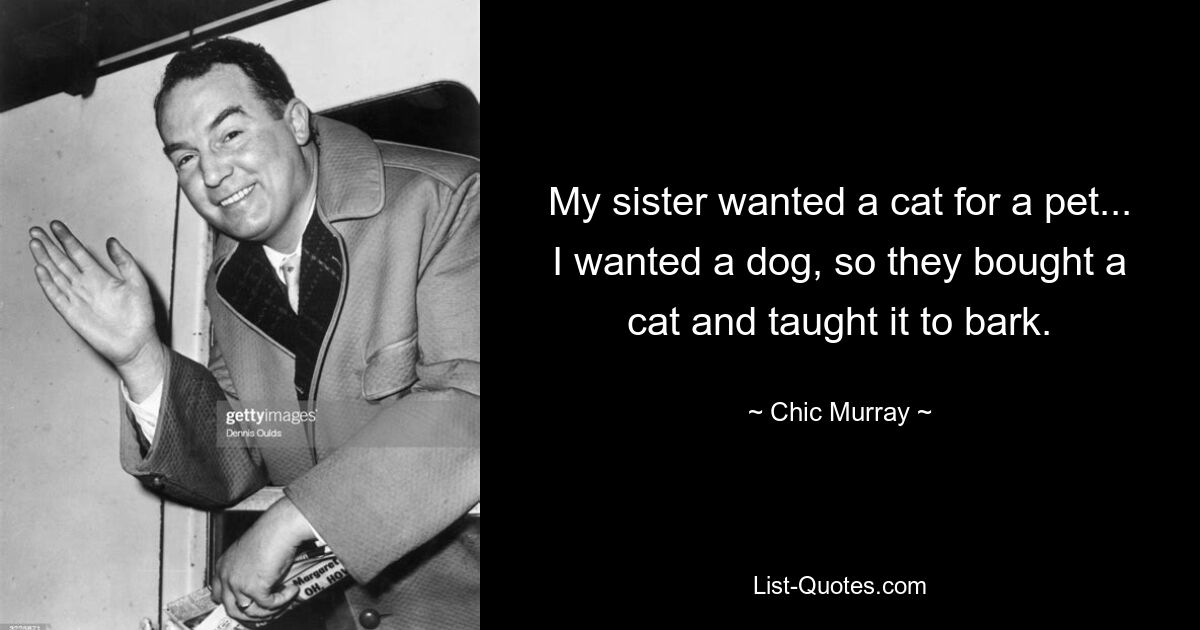 My sister wanted a cat for a pet... I wanted a dog, so they bought a cat and taught it to bark. — © Chic Murray