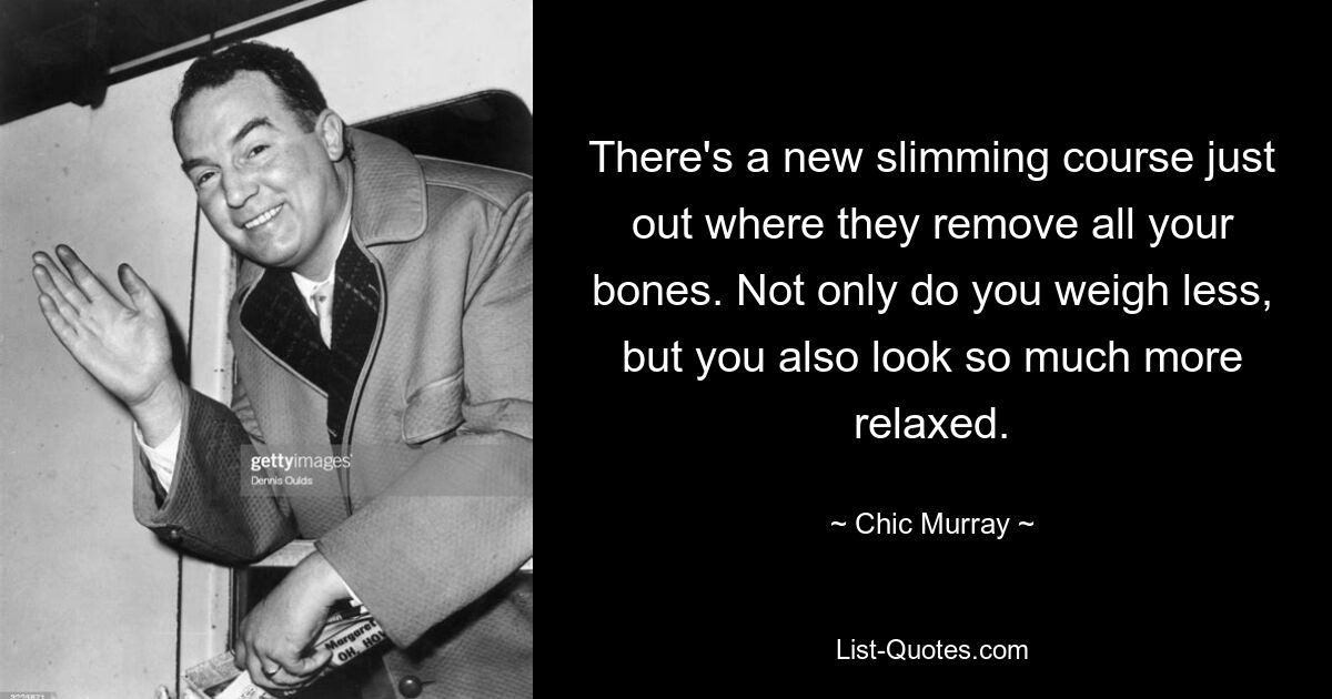 There's a new slimming course just out where they remove all your bones. Not only do you weigh less, but you also look so much more relaxed. — © Chic Murray