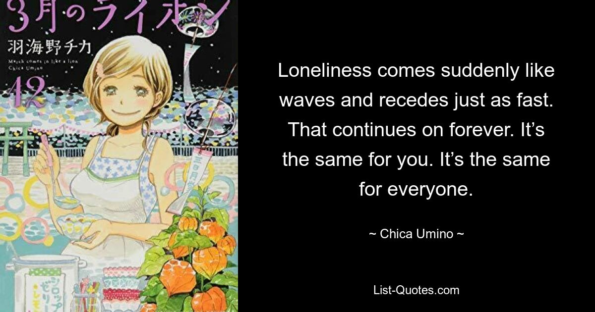 Loneliness comes suddenly like waves and recedes just as fast. That continues on forever. It’s the same for you. It’s the same for everyone. — © Chica Umino