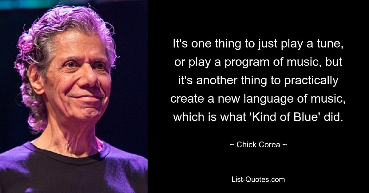 It's one thing to just play a tune, or play a program of music, but it's another thing to practically create a new language of music, which is what 'Kind of Blue' did. — © Chick Corea