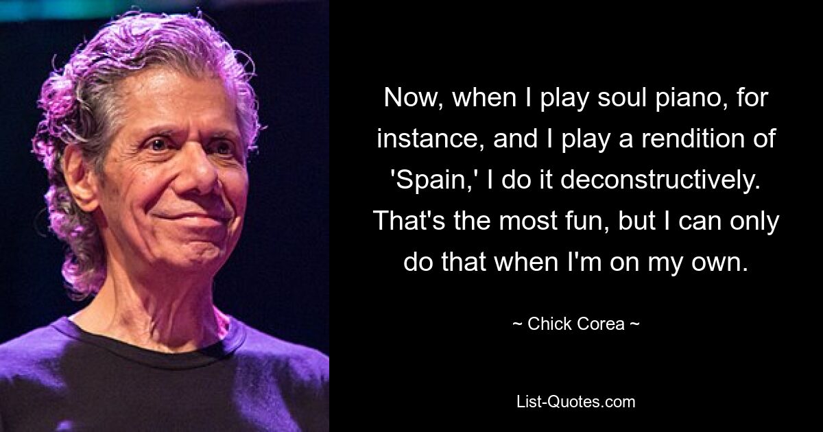 Now, when I play soul piano, for instance, and I play a rendition of 'Spain,' I do it deconstructively. That's the most fun, but I can only do that when I'm on my own. — © Chick Corea