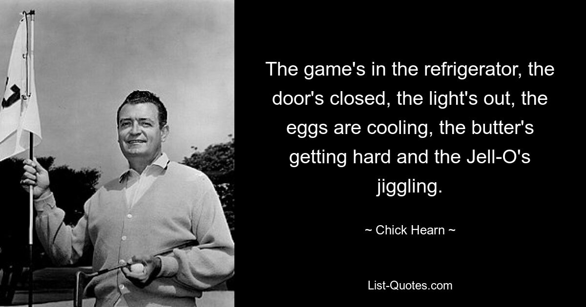 The game's in the refrigerator, the door's closed, the light's out, the eggs are cooling, the butter's getting hard and the Jell-O's jiggling. — © Chick Hearn