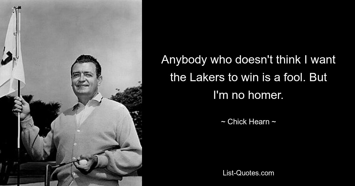 Anybody who doesn't think I want the Lakers to win is a fool. But I'm no homer. — © Chick Hearn