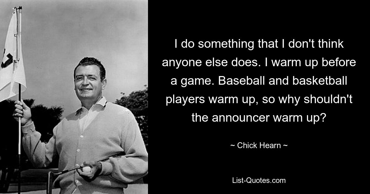 I do something that I don't think anyone else does. I warm up before a game. Baseball and basketball players warm up, so why shouldn't the announcer warm up? — © Chick Hearn