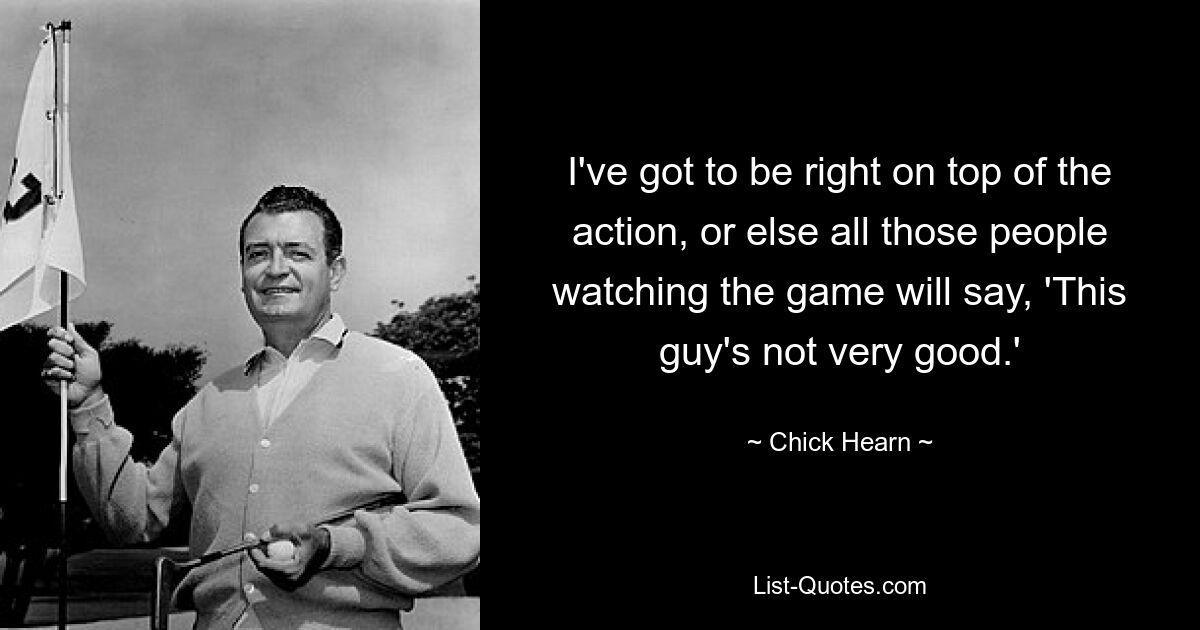 I've got to be right on top of the action, or else all those people watching the game will say, 'This guy's not very good.' — © Chick Hearn