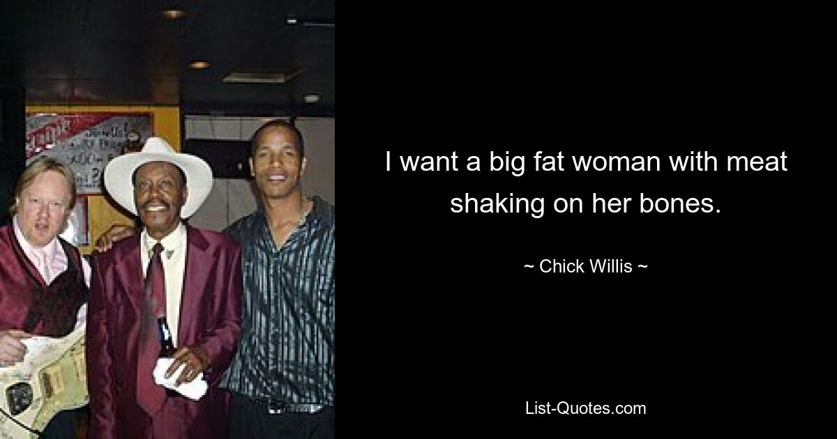 I want a big fat woman with meat shaking on her bones. — © Chick Willis