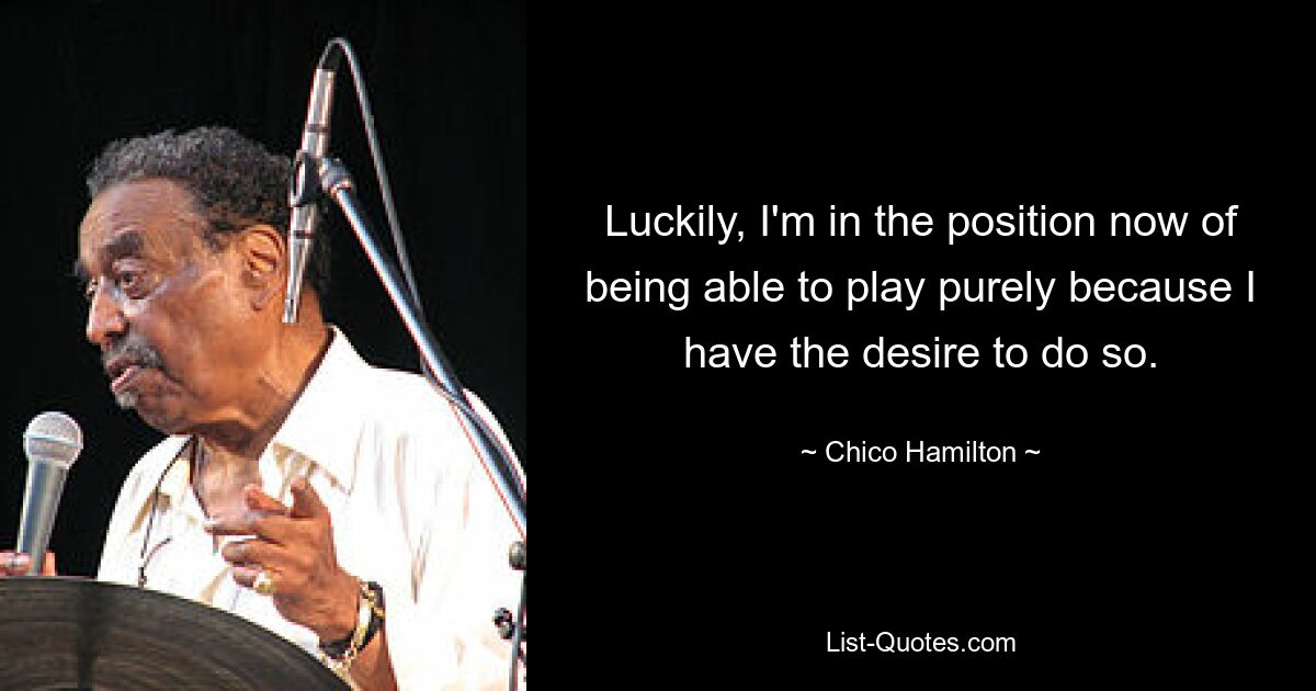 Luckily, I'm in the position now of being able to play purely because I have the desire to do so. — © Chico Hamilton