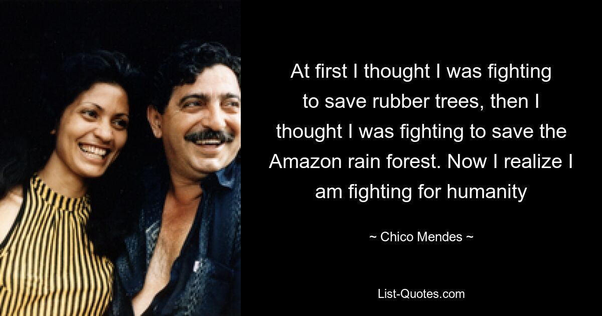 At first I thought I was fighting to save rubber trees, then I thought I was fighting to save the Amazon rain forest. Now I realize I am fighting for humanity — © Chico Mendes