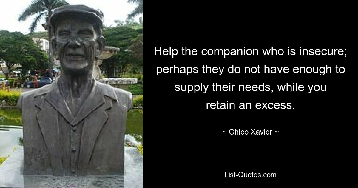 Help the companion who is insecure; perhaps they do not have enough to supply their needs, while you retain an excess. — © Chico Xavier