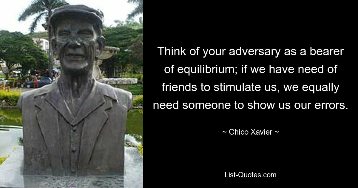 Think of your adversary as a bearer of equilibrium; if we have need of friends to stimulate us, we equally need someone to show us our errors. — © Chico Xavier