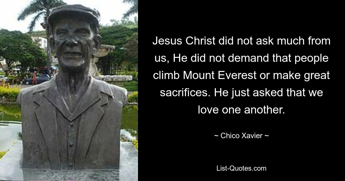 Jesus Christ did not ask much from us, He did not demand that people climb Mount Everest or make great sacrifices. He just asked that we love one another. — © Chico Xavier