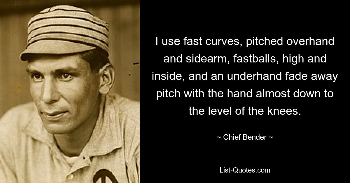 I use fast curves, pitched overhand and sidearm, fastballs, high and inside, and an underhand fade away pitch with the hand almost down to the level of the knees. — © Chief Bender