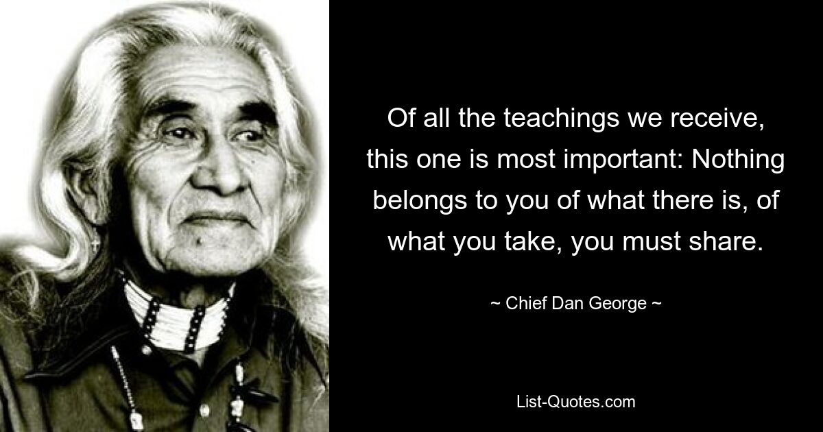 Of all the teachings we receive, this one is most important: Nothing belongs to you of what there is, of what you take, you must share. — © Chief Dan George