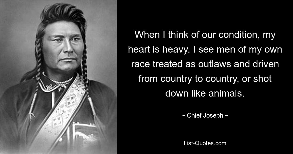 When I think of our condition, my heart is heavy. I see men of my own race treated as outlaws and driven from country to country, or shot down like animals. — © Chief Joseph