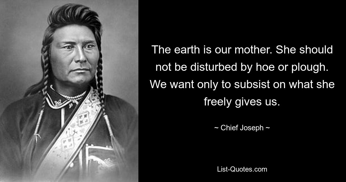 The earth is our mother. She should not be disturbed by hoe or plough. We want only to subsist on what she freely gives us. — © Chief Joseph