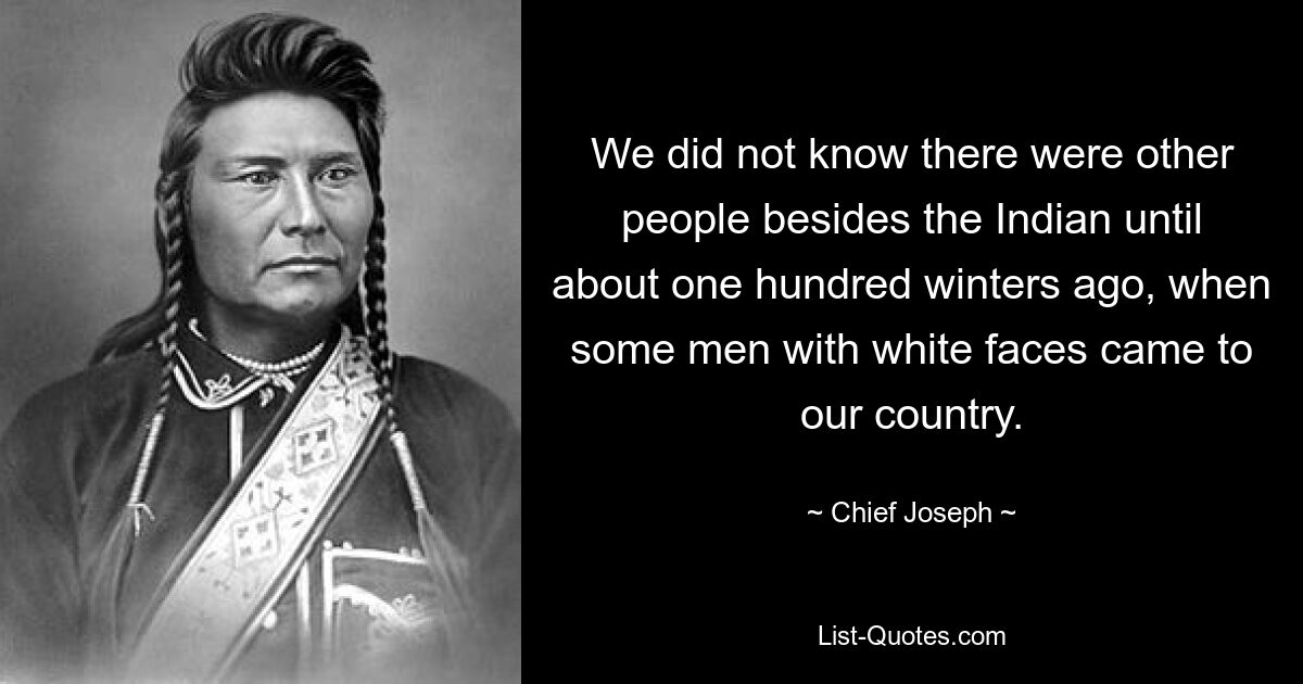 We did not know there were other people besides the Indian until about one hundred winters ago, when some men with white faces came to our country. — © Chief Joseph