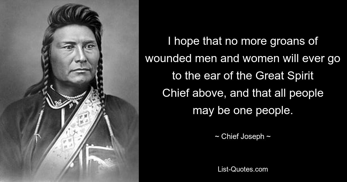 I hope that no more groans of wounded men and women will ever go to the ear of the Great Spirit Chief above, and that all people may be one people. — © Chief Joseph