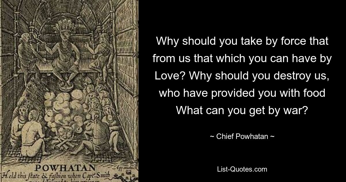 Why should you take by force that from us that which you can have by Love? Why should you destroy us, who have provided you with food What can you get by war? — © Chief Powhatan