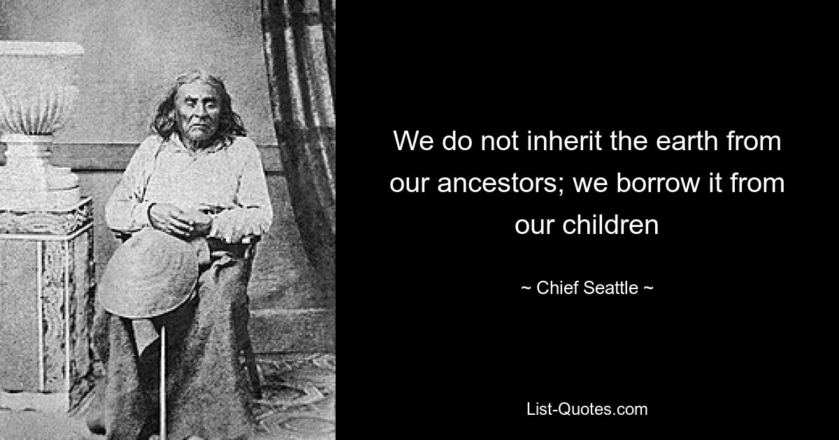 We do not inherit the earth from our ancestors; we borrow it from our children — © Chief Seattle