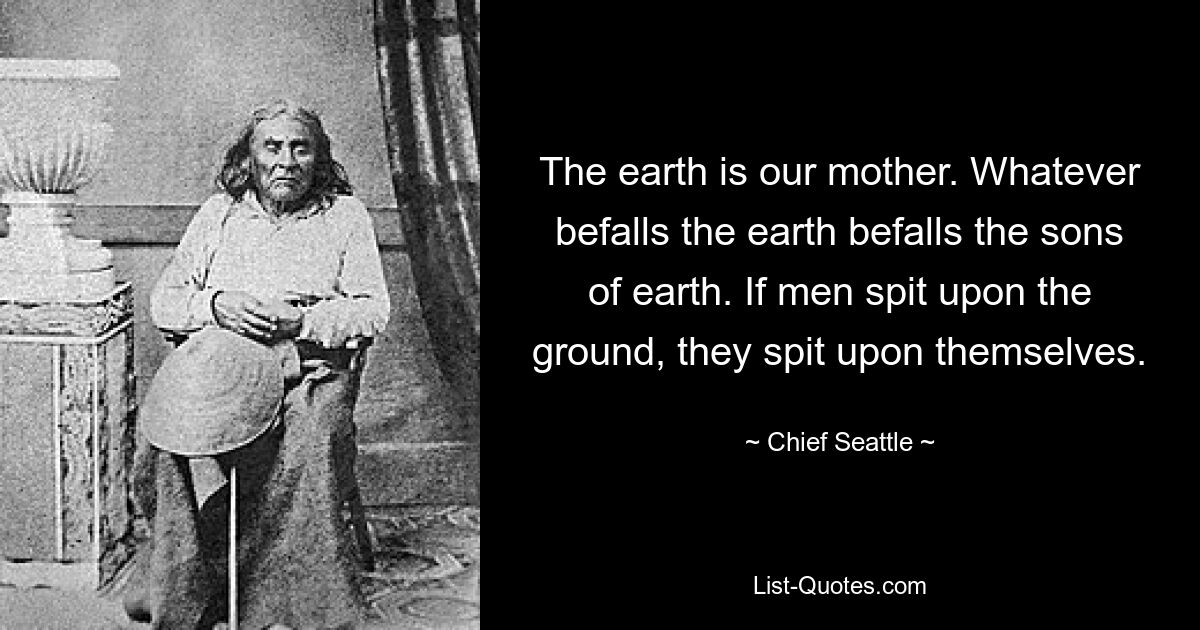 The earth is our mother. Whatever befalls the earth befalls the sons of earth. If men spit upon the ground, they spit upon themselves. — © Chief Seattle