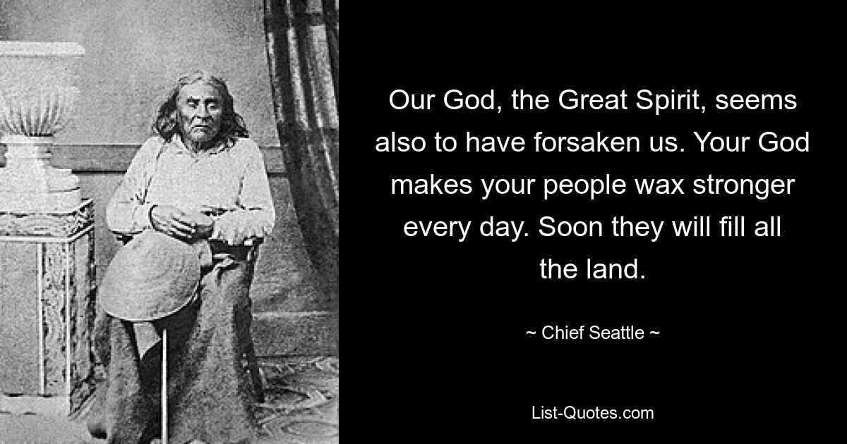 Our God, the Great Spirit, seems also to have forsaken us. Your God makes your people wax stronger every day. Soon they will fill all the land. — © Chief Seattle