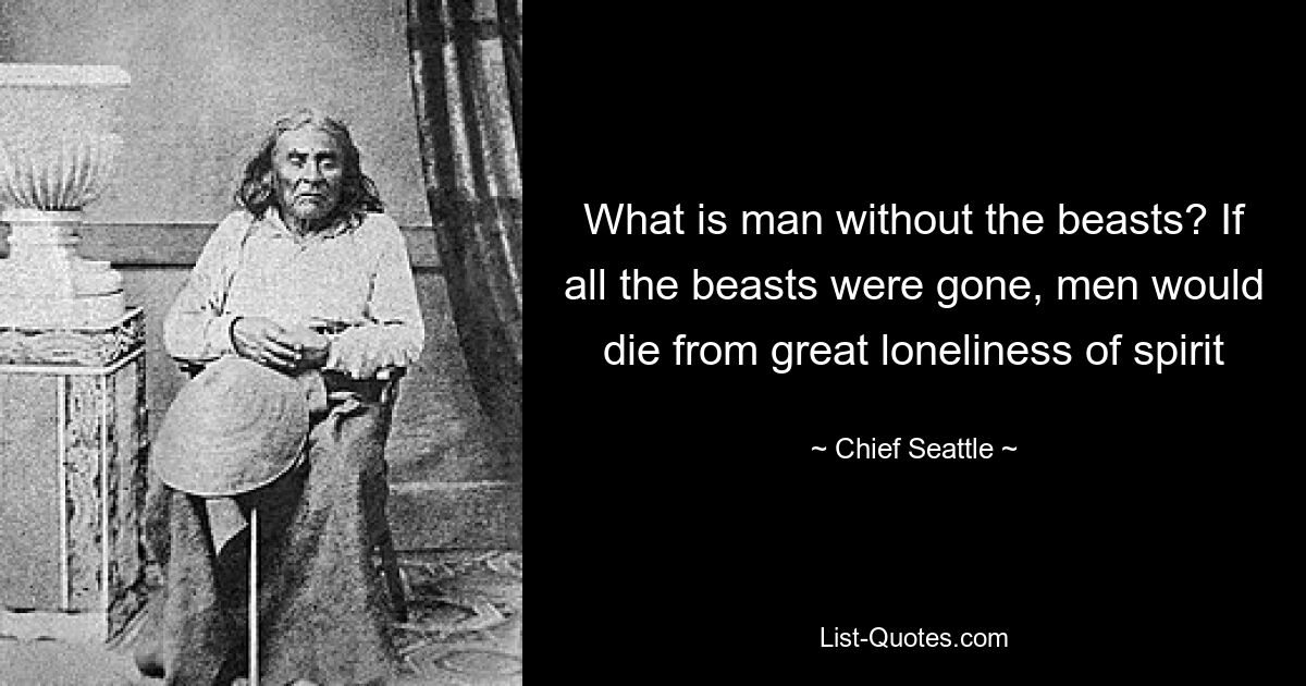 What is man without the beasts? If all the beasts were gone, men would die from great loneliness of spirit — © Chief Seattle