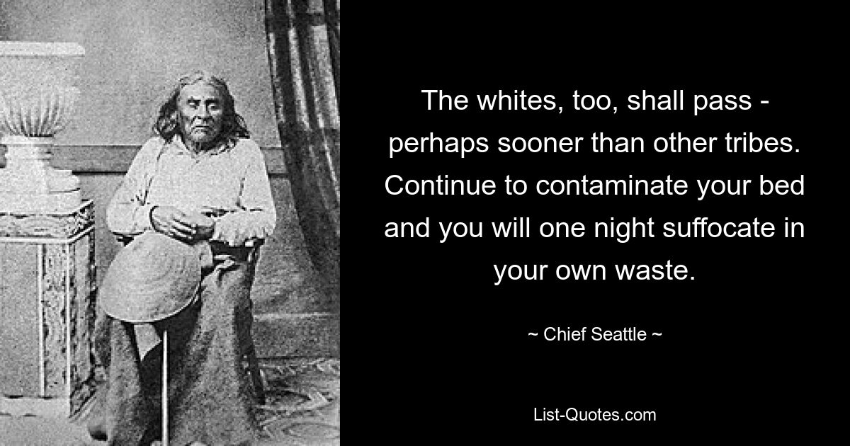 The whites, too, shall pass - perhaps sooner than other tribes. Continue to contaminate your bed and you will one night suffocate in your own waste. — © Chief Seattle