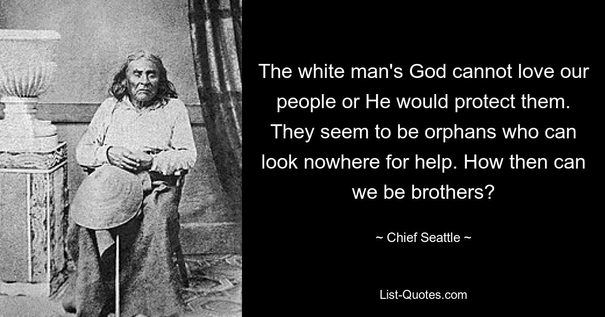 The white man's God cannot love our people or He would protect them. They seem to be orphans who can look nowhere for help. How then can we be brothers? — © Chief Seattle