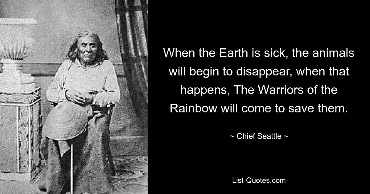 When the Earth is sick, the animals will begin to disappear, when that happens, The Warriors of the Rainbow will come to save them. — © Chief Seattle