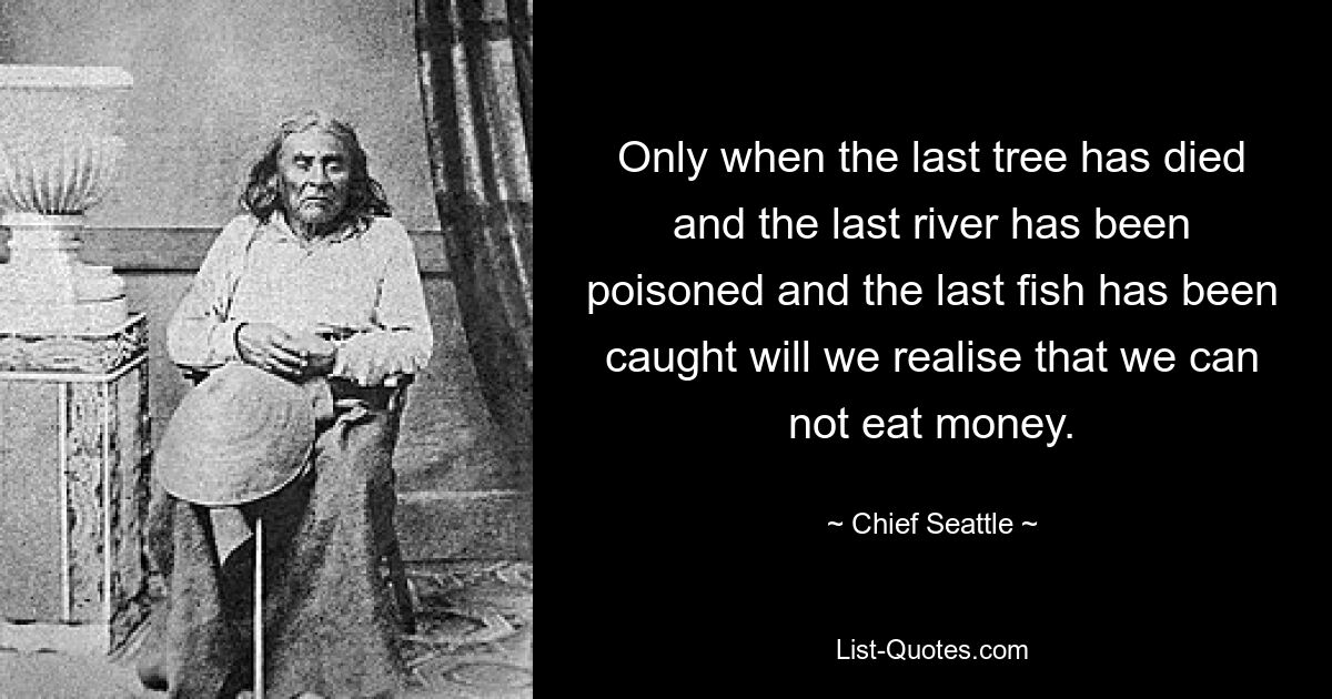 Only when the last tree has died and the last river has been poisoned and the last fish has been caught will we realise that we can not eat money. — © Chief Seattle