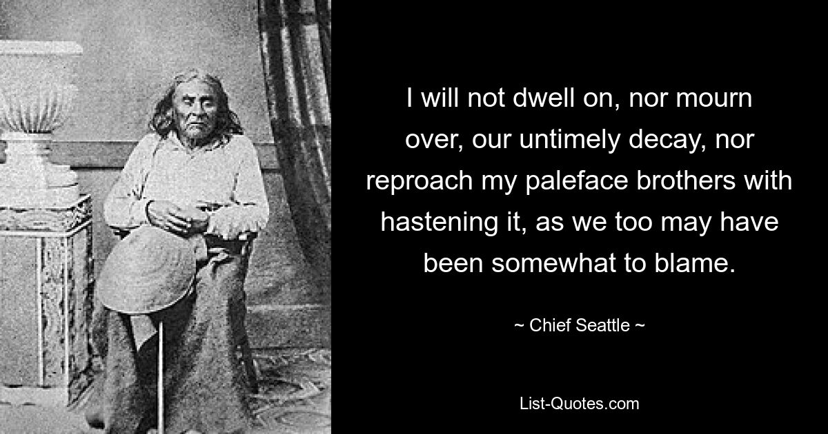 I will not dwell on, nor mourn over, our untimely decay, nor reproach my paleface brothers with hastening it, as we too may have been somewhat to blame. — © Chief Seattle