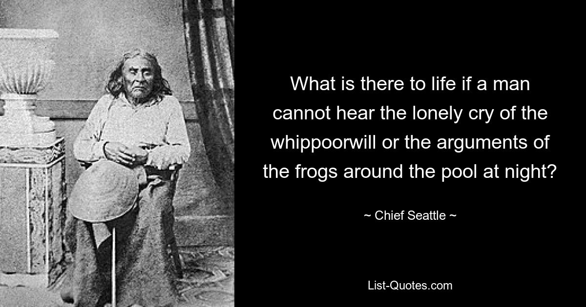 What is there to life if a man cannot hear the lonely cry of the whippoorwill or the arguments of the frogs around the pool at night? — © Chief Seattle