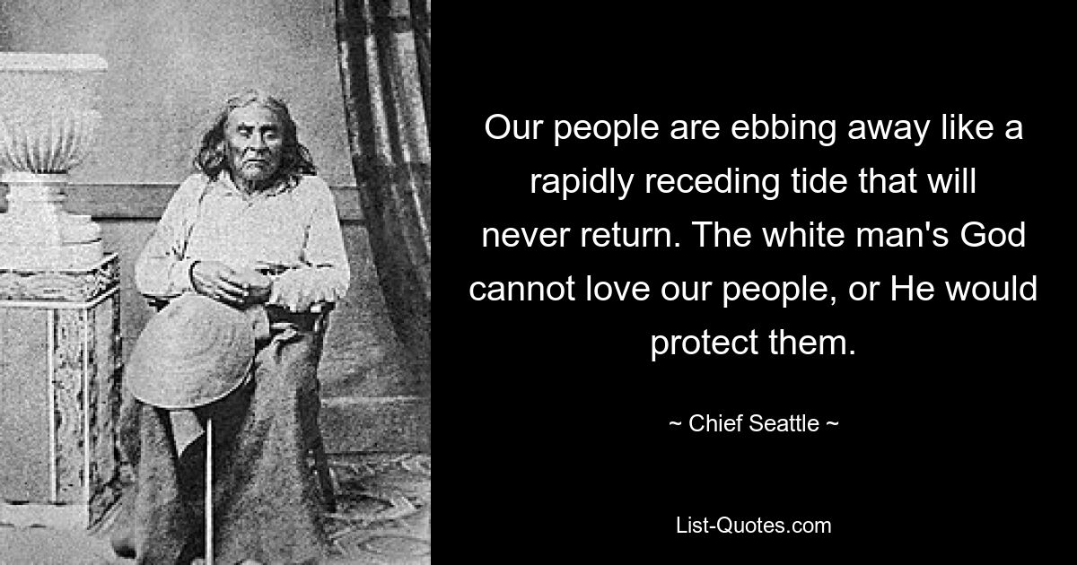 Our people are ebbing away like a rapidly receding tide that will never return. The white man's God cannot love our people, or He would protect them. — © Chief Seattle